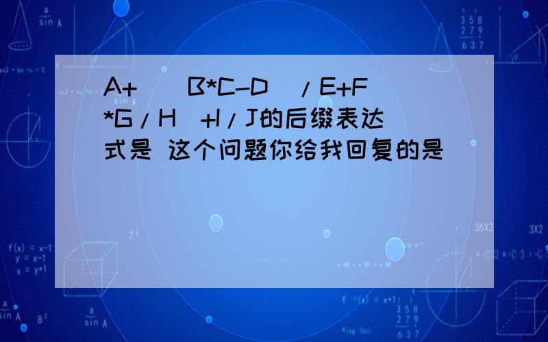 A+((B*C-D)/E+F*G/H)+I/J的后缀表达式是 这个问题你给我回复的是