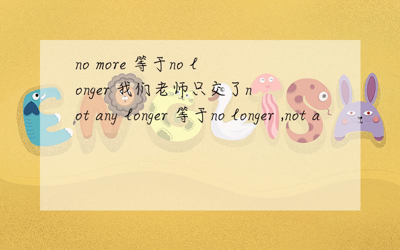 no more 等于no longer 我们老师只交了not any longer 等于no longer ,not a