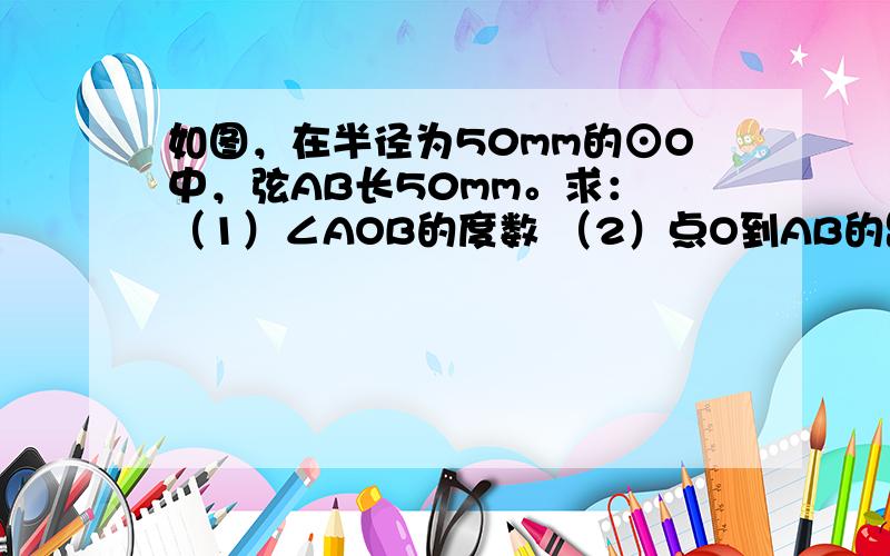 如图，在半径为50mm的⊙O中，弦AB长50mm。求： （1）∠AOB的度数 （2）点O到AB的距