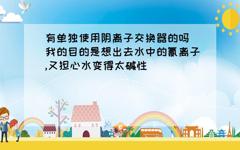 有单独使用阴离子交换器的吗 我的目的是想出去水中的氯离子,又担心水变得太碱性