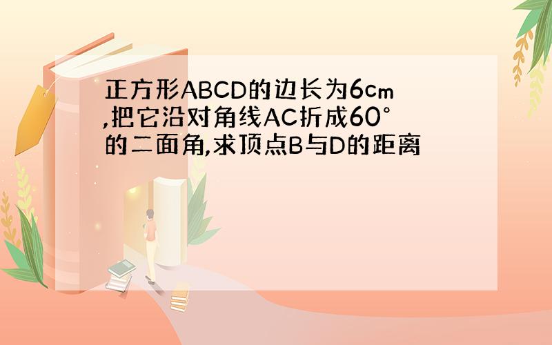 正方形ABCD的边长为6cm,把它沿对角线AC折成60°的二面角,求顶点B与D的距离