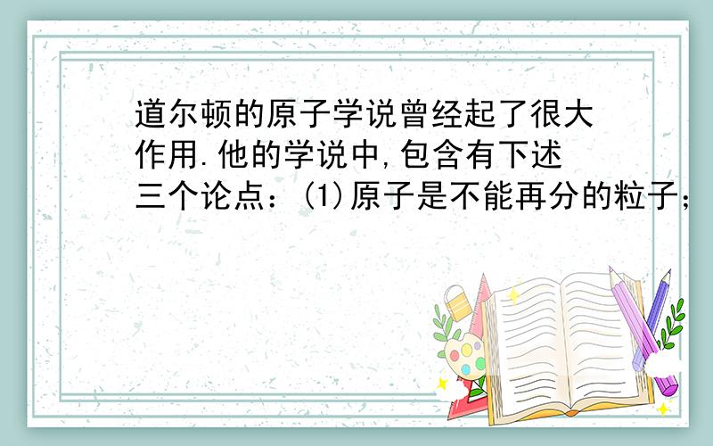 道尔顿的原子学说曾经起了很大作用.他的学说中,包含有下述三个论点：(1)原子是不能再分的粒子；(2)...