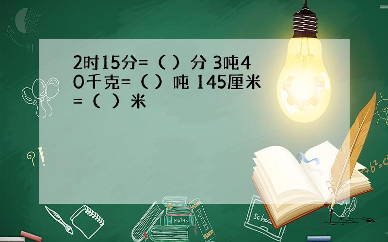 2时15分=（ ）分 3吨40千克=（ ）吨 145厘米=（　）米