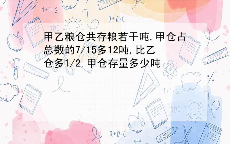 甲乙粮仓共存粮若干吨,甲仓占总数的7/15多12吨,比乙仓多1/2.甲仓存量多少吨