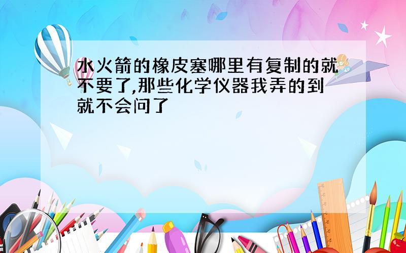 水火箭的橡皮塞哪里有复制的就不要了,那些化学仪器我弄的到就不会问了