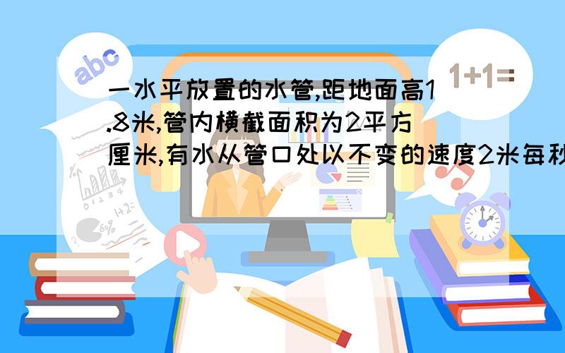 一水平放置的水管,距地面高1.8米,管内横截面积为2平方厘米,有水从管口处以不变的速度2米每秒源源不断的沿