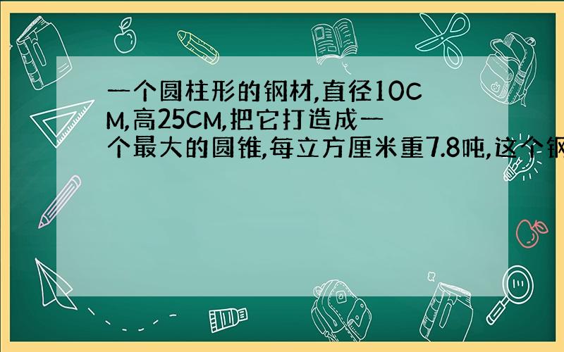 一个圆柱形的钢材,直径10CM,高25CM,把它打造成一个最大的圆锥,每立方厘米重7.8吨,这个钢材多少吨?