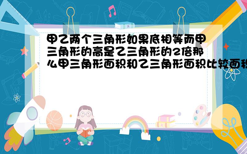 甲乙两个三角形如果底相等而甲三角形的高是乙三角形的2倍那么甲三角形面积和乙三角形面积比较面积（ ）填