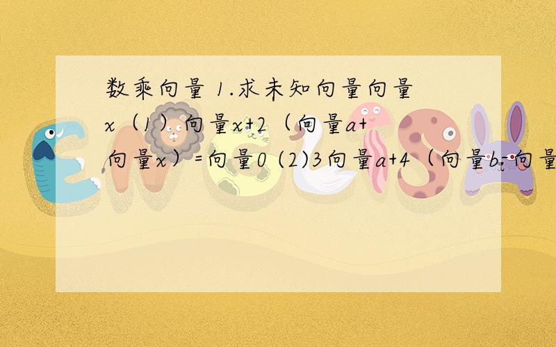 数乘向量 1.求未知向量向量x（1）向量x+2（向量a+向量x）=向量0 (2)3向量a+4（向量b-向量x）=向量0