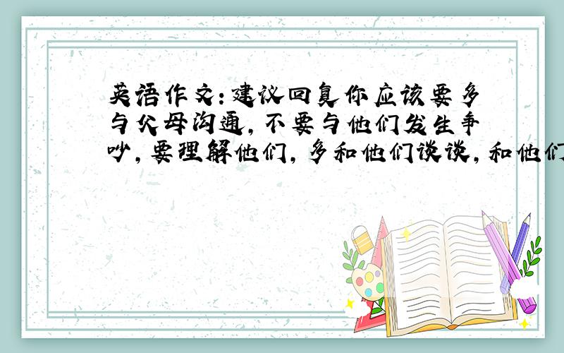 英语作文：建议回复你应该要多与父母沟通,不要与他们发生争吵,要理解他们,多和他们谈谈,和他们说说你心里面的想法,然后和父