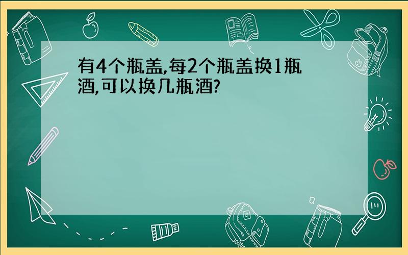 有4个瓶盖,每2个瓶盖换1瓶酒,可以换几瓶酒?