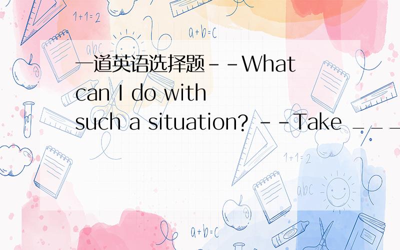 一道英语选择题--What can I do with such a situation? --Take _____ m