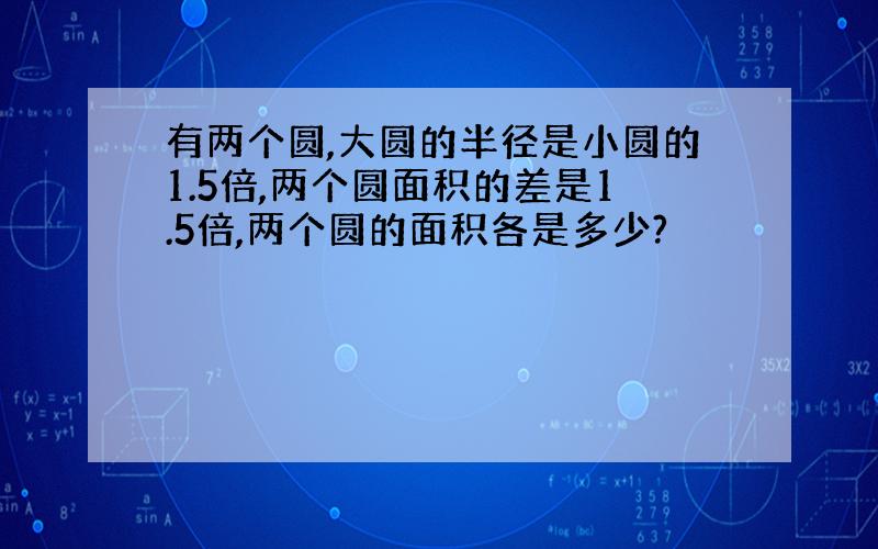 有两个圆,大圆的半径是小圆的1.5倍,两个圆面积的差是1.5倍,两个圆的面积各是多少?