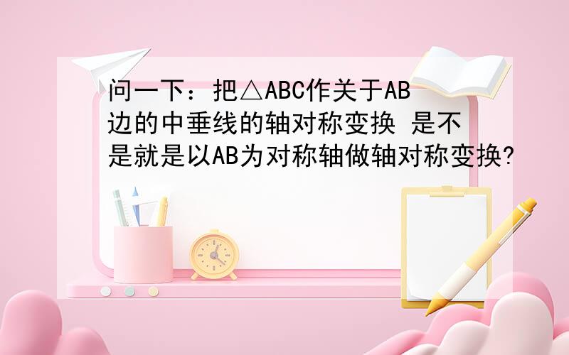 问一下：把△ABC作关于AB边的中垂线的轴对称变换 是不是就是以AB为对称轴做轴对称变换?