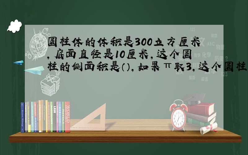 圆柱体的体积是300立方厘米,底面直径是10厘米,这个圆柱的侧面积是（）,如果π取3,这个圆柱的高是（）