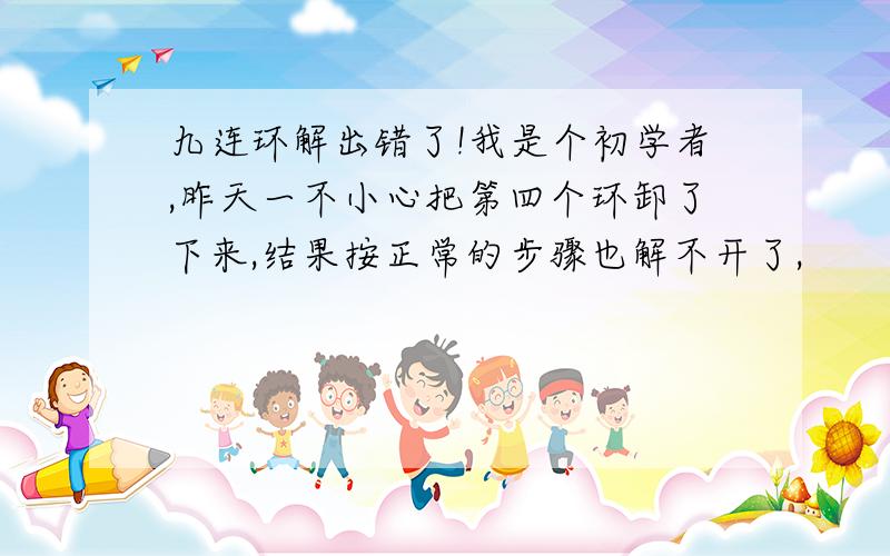 九连环解出错了!我是个初学者,昨天一不小心把第四个环卸了下来,结果按正常的步骤也解不开了,