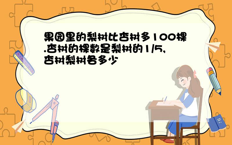 果园里的梨树比杏树多100棵.杏树的棵数是梨树的1/5,杏树梨树各多少