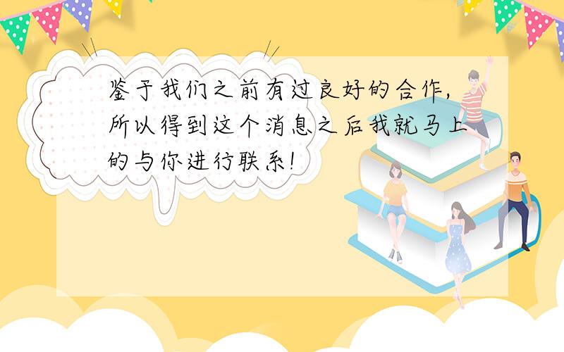 鉴于我们之前有过良好的合作,所以得到这个消息之后我就马上的与你进行联系!