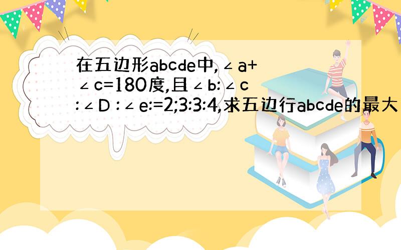 在五边形abcde中,∠a+∠c=180度,且∠b:∠c:∠D :∠e:=2;3:3:4,求五边行abcde的最大内角的