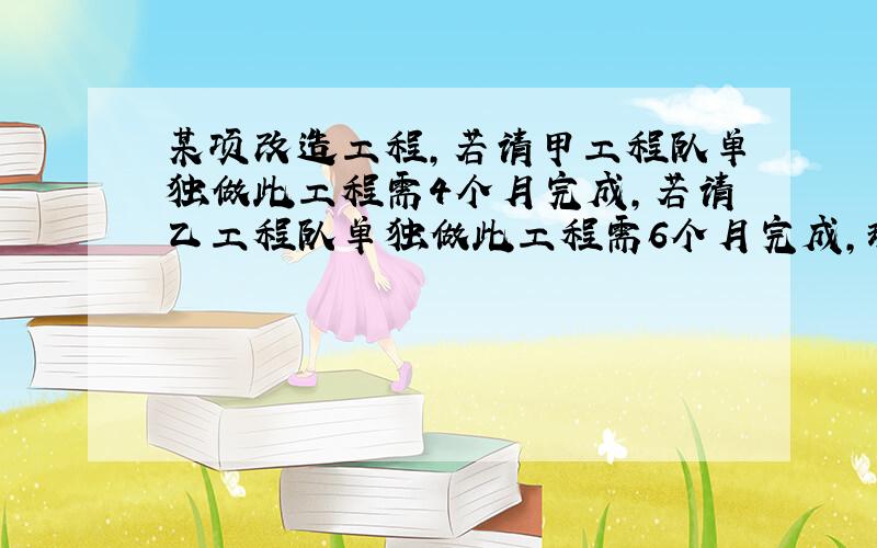 某项改造工程,若请甲工程队单独做此工程需4个月完成,若请乙工程队单独做此工程需6个月完成,现在