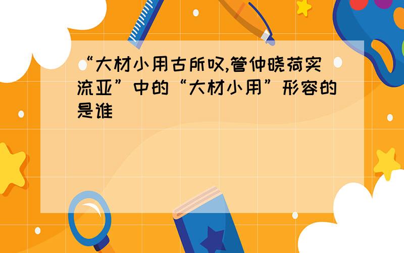 “大材小用古所叹,管仲晓荷实流亚”中的“大材小用”形容的是谁