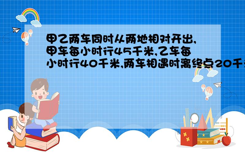 甲乙两车同时从两地相对开出,甲车每小时行45千米,乙车每小时行40千米,两车相遇时离终点20千米.