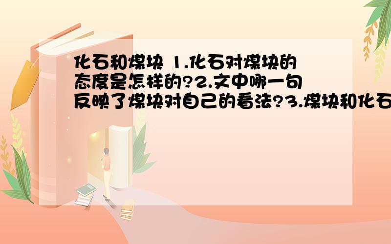 化石和煤块 1.化石对煤块的态度是怎样的?2.文中哪一句反映了煤块对自己的看法?3.煤块和化石各自的理想与认识有何不同?