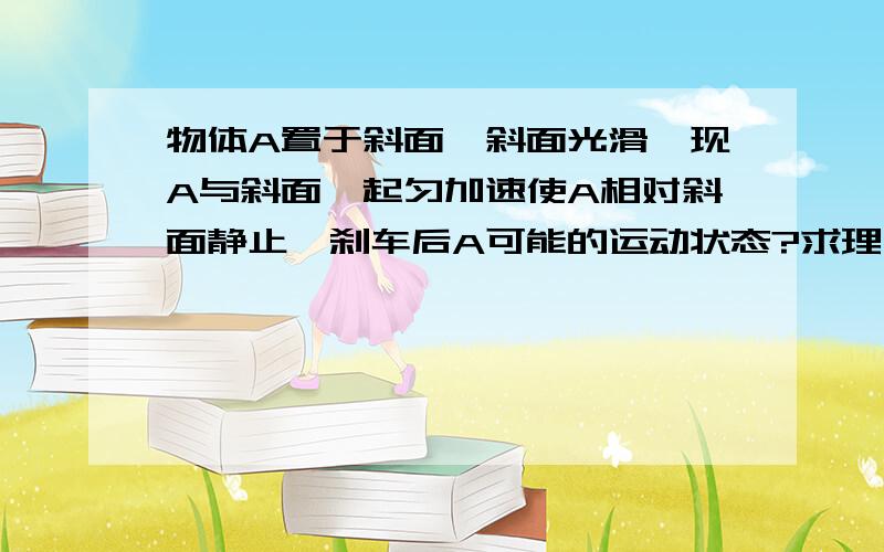 物体A置于斜面,斜面光滑,现A与斜面一起匀加速使A相对斜面静止,刹车后A可能的运动状态?求理由