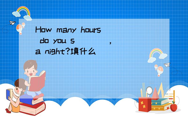 How many hours do you s____,a night?填什么