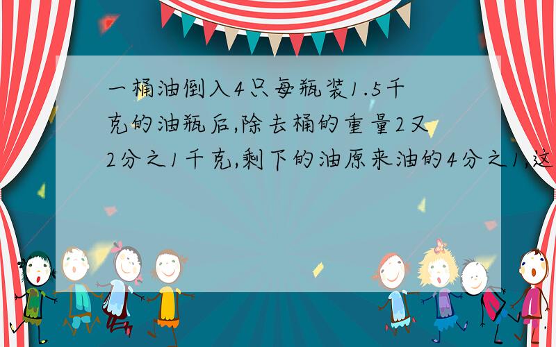 一桶油倒入4只每瓶装1.5千克的油瓶后,除去桶的重量2又2分之1千克,剩下的油原来油的4分之1,这桶油连桶