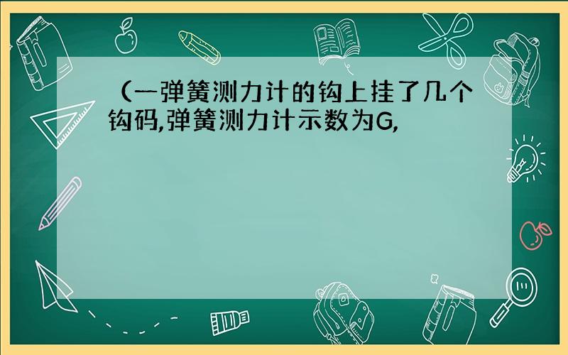 （一弹簧测力计的钩上挂了几个钩码,弹簧测力计示数为G,