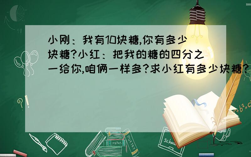 小刚：我有10块糖,你有多少块糖?小红：把我的糖的四分之一给你,咱俩一样多?求小红有多少块糖?