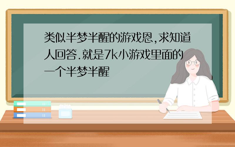 类似半梦半醒的游戏恩,求知道人回答.就是7k小游戏里面的一个半梦半醒