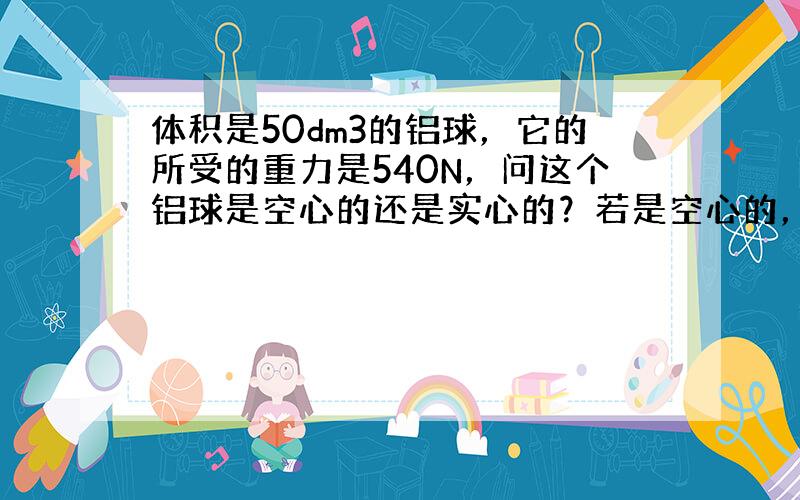 体积是50dm3的铝球，它的所受的重力是540N，问这个铝球是空心的还是实心的？若是空心的，空心部分体积为多大？（要求通