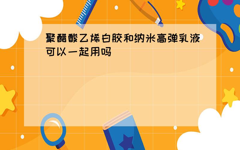 聚醋酸乙烯白胶和纳米高弹乳液可以一起用吗