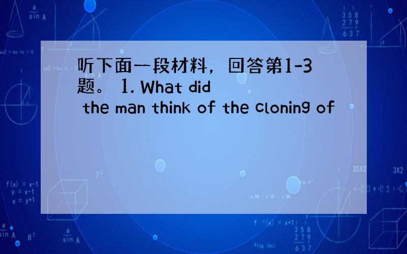 听下面一段材料，回答第1-3题。 1. What did the man think of the cloning of