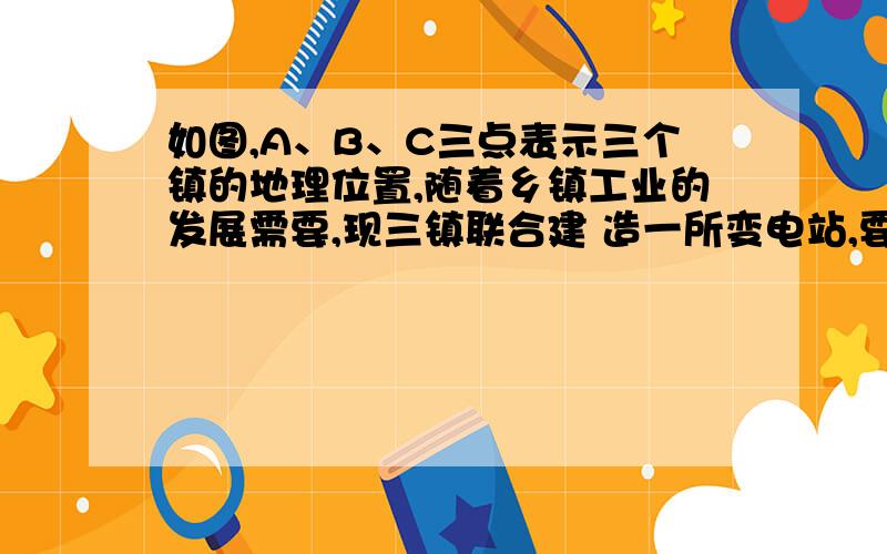 如图,A、B、C三点表示三个镇的地理位置,随着乡镇工业的发展需要,现三镇联合建 造一所变电站,要