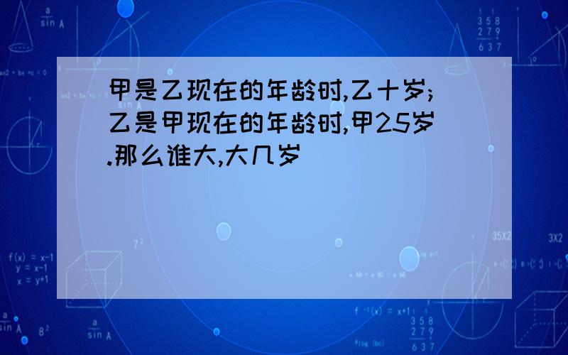 甲是乙现在的年龄时,乙十岁;乙是甲现在的年龄时,甲25岁.那么谁大,大几岁