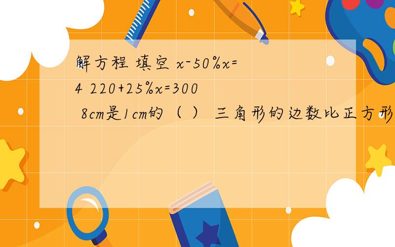 解方程 填空 x-50%x=4 220+25%x=300 8cm是1cm的（ ） 三角形的边数比正方形的边数少（ ）%