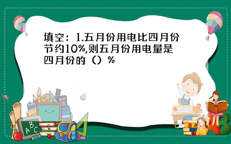 填空：1.五月份用电比四月份节约10%,则五月份用电量是四月份的（）%