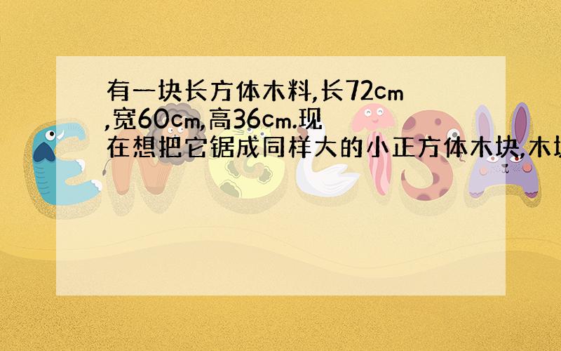 有一块长方体木料,长72cm,宽60cm,高36cm.现在想把它锯成同样大的小正方体木块,木块的体积要最大木料不