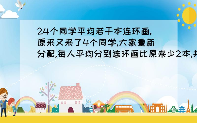 24个同学平均若干本连环画,原来又来了4个同学,大家重新分配,每人平均分到连环画比原来少2本,共有连环