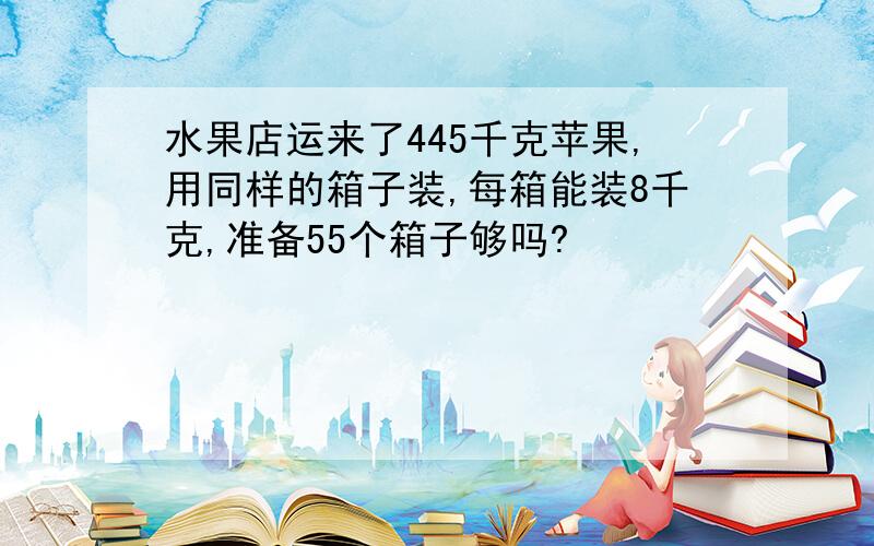 水果店运来了445千克苹果,用同样的箱子装,每箱能装8千克,准备55个箱子够吗?