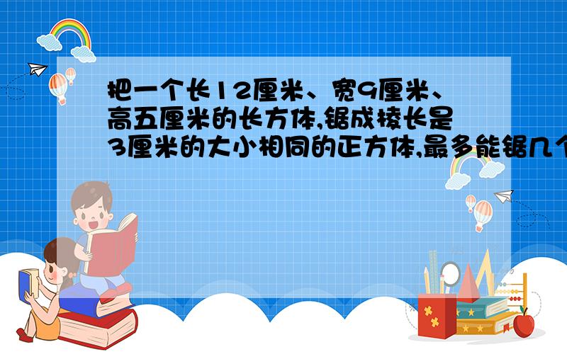 把一个长12厘米、宽9厘米、高五厘米的长方体,锯成棱长是3厘米的大小相同的正方体,最多能锯几个?