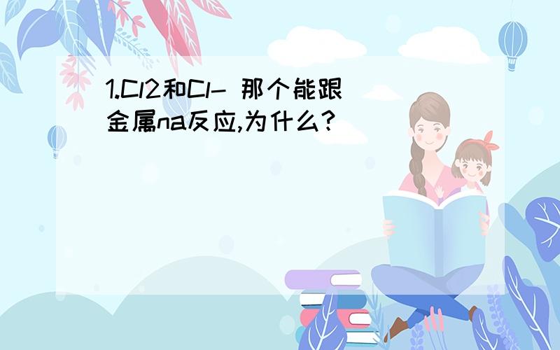 1.Cl2和Cl- 那个能跟金属na反应,为什么?