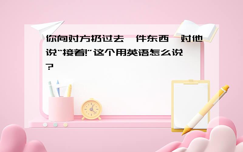 你向对方扔过去一件东西,对他说“接着!”这个用英语怎么说?