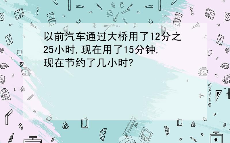 以前汽车通过大桥用了12分之25小时,现在用了15分钟,现在节约了几小时?