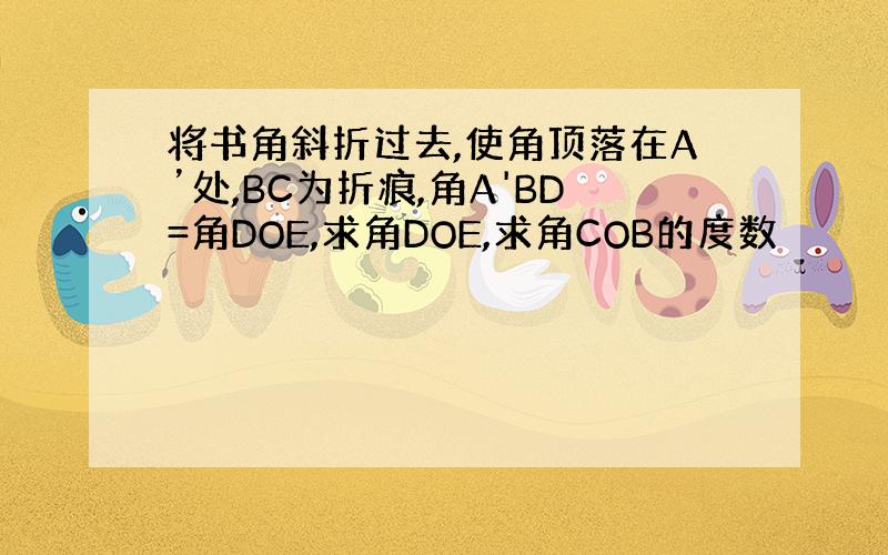 将书角斜折过去,使角顶落在A’处,BC为折痕,角A'BD=角DOE,求角DOE,求角COB的度数