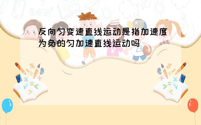 反向匀变速直线运动是指加速度为负的匀加速直线运动吗