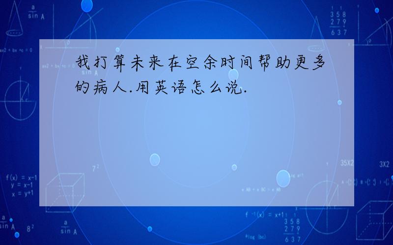 我打算未来在空余时间帮助更多的病人.用英语怎么说.